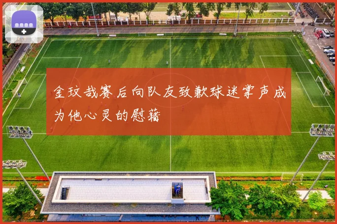 金玟哉赛后向队友致歉球迷掌声成为他心灵的慰藉