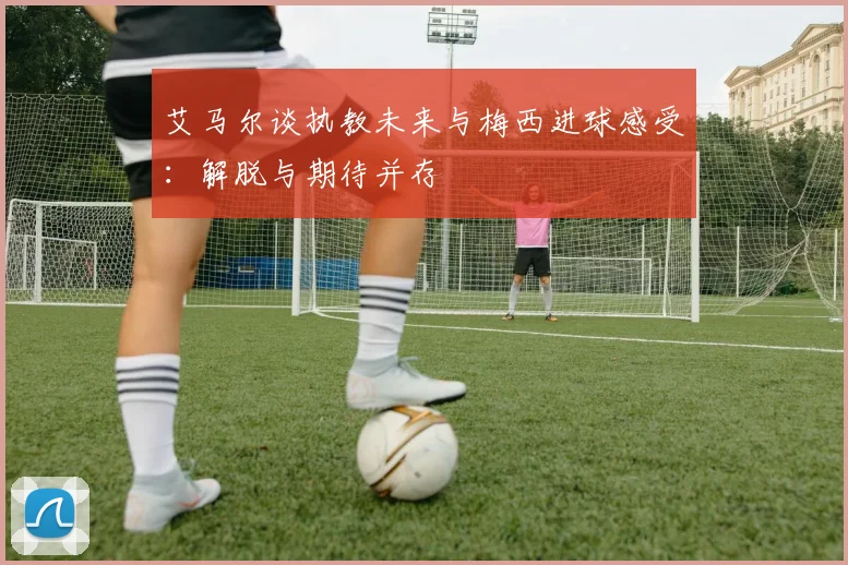 艾马尔谈执教未来与梅西进球感受：解脱与期待并存