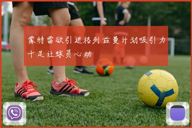 蒙特雷欲引进格列兹曼计划吸引力十足让球员心动