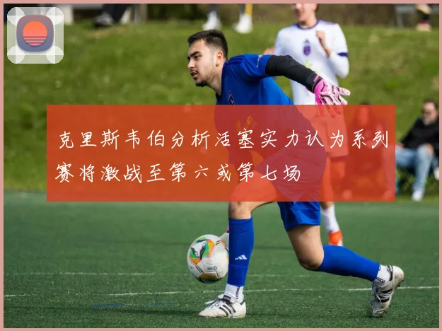 克里斯韦伯分析活塞实力认为系列赛将激战至第六或第七场