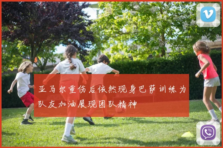 亚马尔重伤后依然现身巴萨训练为队友加油展现团队精神
