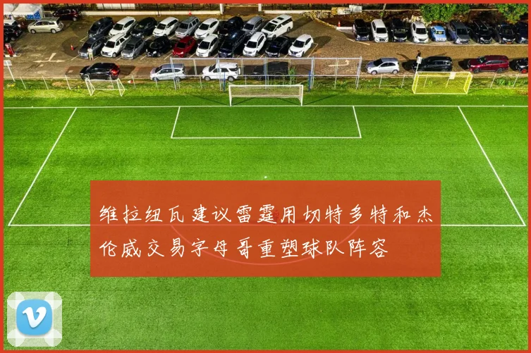 维拉纽瓦建议雷霆用切特多特和杰伦威交易字母哥重塑球队阵容